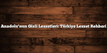 Anadolu’nun Gizli Lezzetleri: Türkiye Lezzet Rehberi