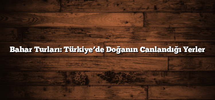 Bahar Turları: Türkiye’de Doğanın Canlandığı Yerler