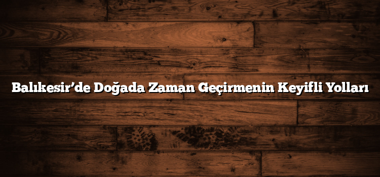Balıkesir’de Doğada Zaman Geçirmenin Keyifli Yolları