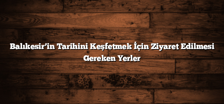 Balıkesir’in Tarihini Keşfetmek İçin Ziyaret Edilmesi Gereken Yerler