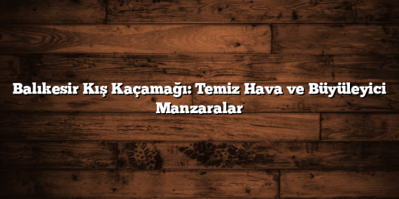 Balıkesir Kış Kaçamağı: Temiz Hava ve Büyüleyici Manzaralar