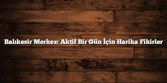 Balıkesir Merkez: Aktif Bir Gün İçin Harika Fikirler