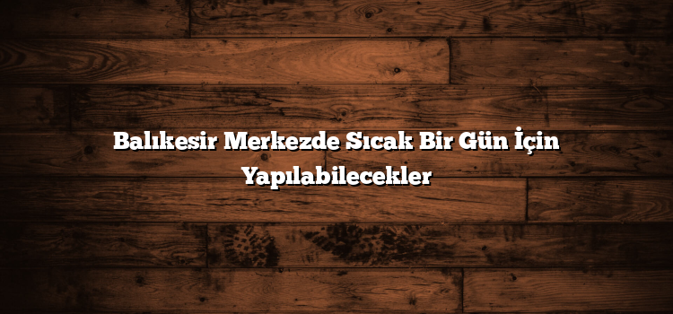 Balıkesir Merkezde Sıcak Bir Gün İçin Yapılabilecekler