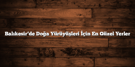 Balıkesir’de Doğa Yürüyüşleri İçin En Güzel Yerler