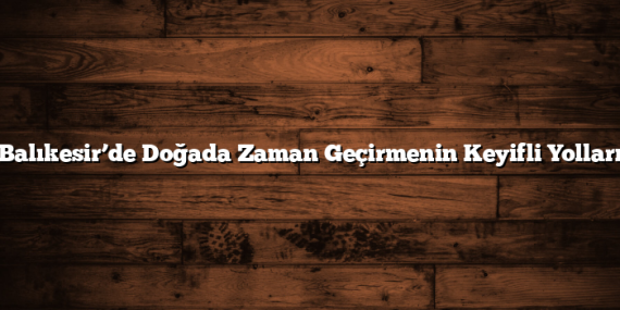 Balıkesir’de Doğada Zaman Geçirmenin Keyifli Yolları