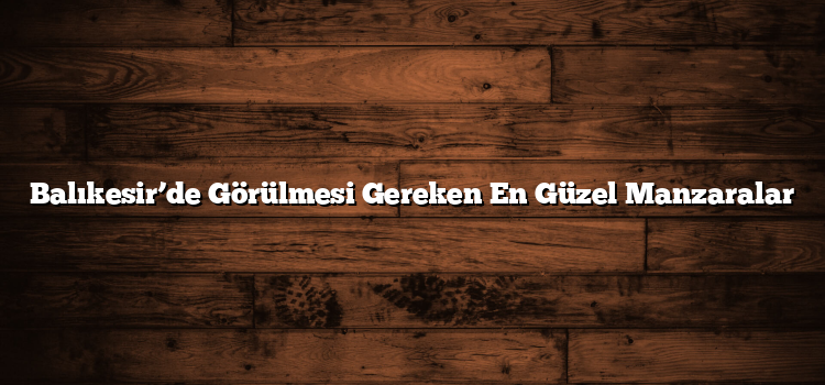 Balıkesir’de Görülmesi Gereken En Güzel Manzaralar