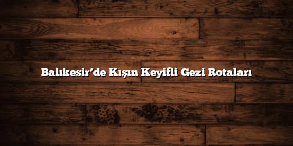 Balıkesir’de Kışın Keyifli Gezi Rotaları