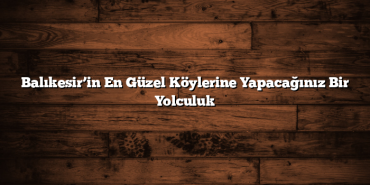 Balıkesir’in En Güzel Köylerine Yapacağınız Bir Yolculuk