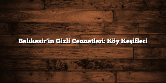Balıkesir’in Gizli Cennetleri: Köy Keşifleri