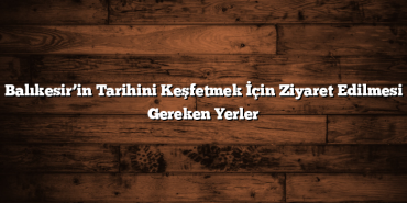 Balıkesir’in Tarihini Keşfetmek İçin Ziyaret Edilmesi Gereken Yerler
