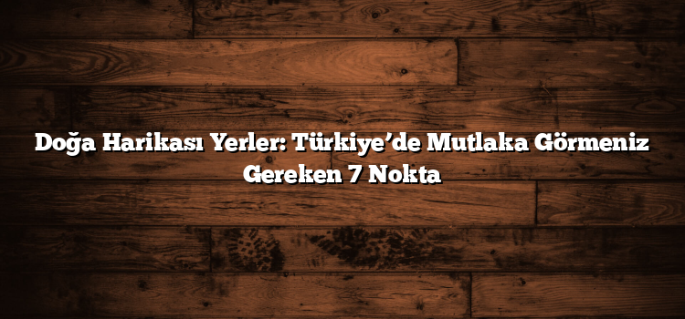 Doğa Harikası Yerler: Türkiye’de Mutlaka Görmeniz Gereken 7 Nokta