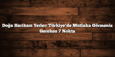 Doğa Harikası Yerler: Türkiye’de Mutlaka Görmeniz Gereken 7 Nokta