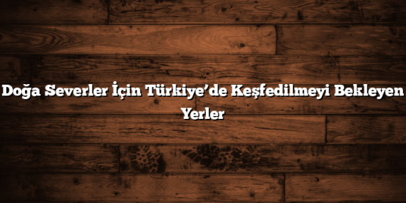Doğa Severler İçin Türkiye’de Keşfedilmeyi Bekleyen Yerler
