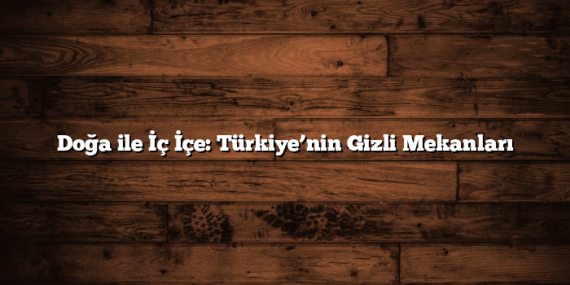 Doğa ile İç İçe: Türkiye’nin Gizli Mekanları