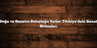 Doğa ve Sanatın Buluştuğu Yerler: Türkiye’deki Sanat Noktaları