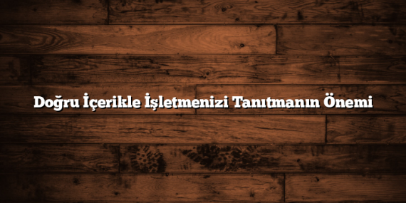 Doğru İçerikle İşletmenizi Tanıtmanın Önemi