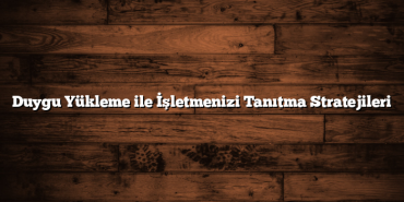 Duygu Yükleme ile İşletmenizi Tanıtma Stratejileri