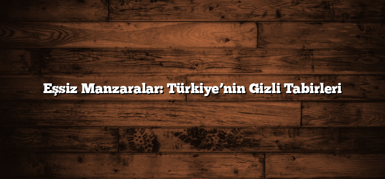 Eşsiz Manzaralar: Türkiye’nin Gizli Tabirleri
