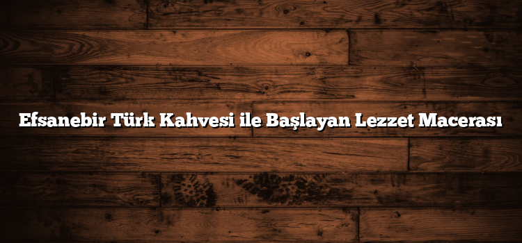 Efsanebir Türk Kahvesi ile Başlayan Lezzet Macerası