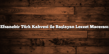 Efsanebir Türk Kahvesi ile Başlayan Lezzet Macerası
