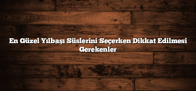 En Güzel Yılbaşı Süslerini Seçerken Dikkat Edilmesi Gerekenler