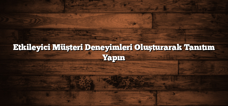 Etkileyici Müşteri Deneyimleri Oluşturarak Tanıtım Yapın