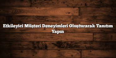 Etkileyici Müşteri Deneyimleri Oluşturarak Tanıtım Yapın