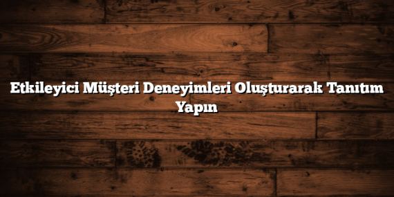 Etkileyici Müşteri Deneyimleri Oluşturarak Tanıtım Yapın
