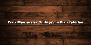 Eşsiz Manzaralar: Türkiye’nin Gizli Tabirleri