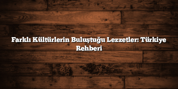 Farklı Kültürlerin Buluştuğu Lezzetler: Türkiye Rehberi
