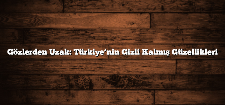 Gözlerden Uzak: Türkiye’nin Gizli Kalmış Güzellikleri