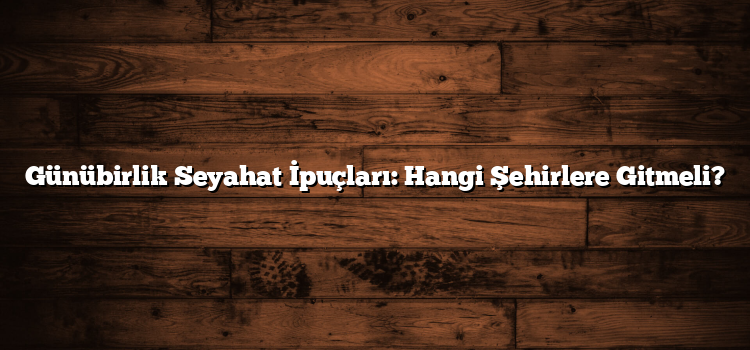 Günübirlik Seyahat İpuçları: Hangi Şehirlere Gitmeli?