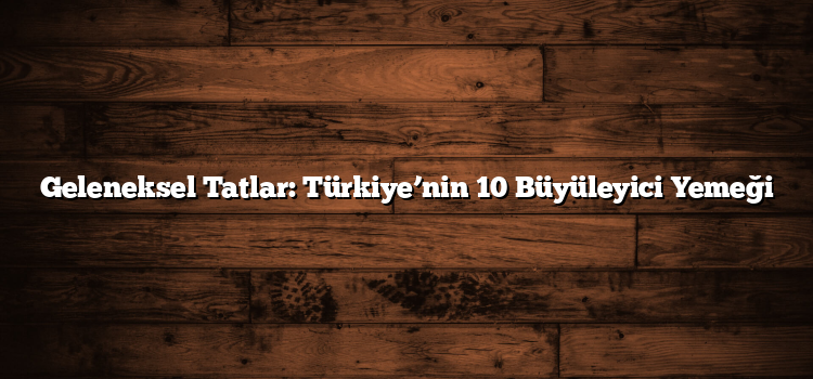 Geleneksel Tatlar: Türkiye’nin 10 Büyüleyici Yemeği