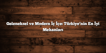 Geleneksel ve Modern İç İçe: Türkiye’nin En İyi Mekanları