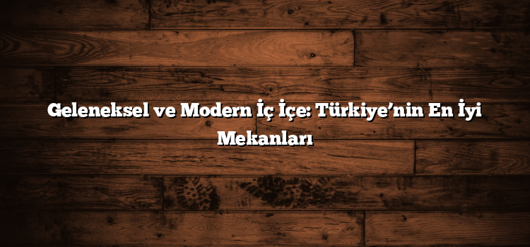 Geleneksel ve Modern İç İçe: Türkiye’nin En İyi Mekanları
