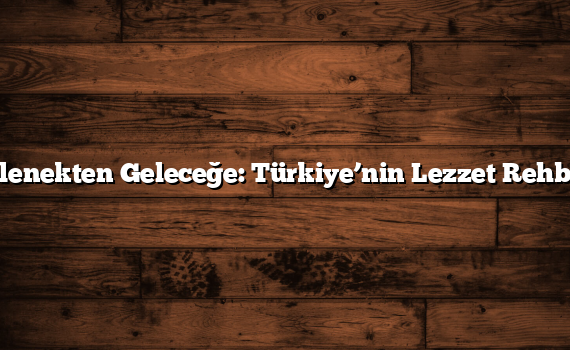 Gelenekten Geleceğe: Türkiye’nin Lezzet Rehberi