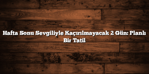 Hafta Sonu Sevgiliyle Kaçırılmayacak 2 Gün: Planlı Bir Tatil