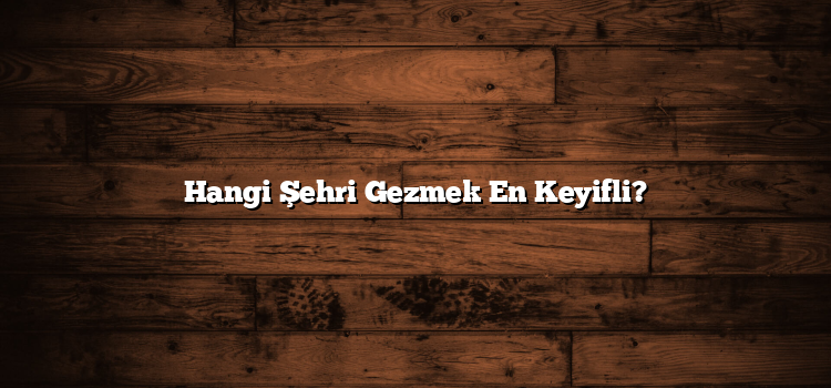 Hangi Şehri Gezmek En Keyifli?