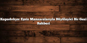 Kapadokya: Eşsiz Manzaralarıyla Büyüleyici Bir Gezi Rehberi