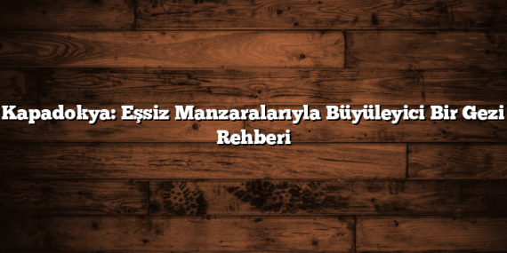 Kapadokya: Eşsiz Manzaralarıyla Büyüleyici Bir Gezi Rehberi