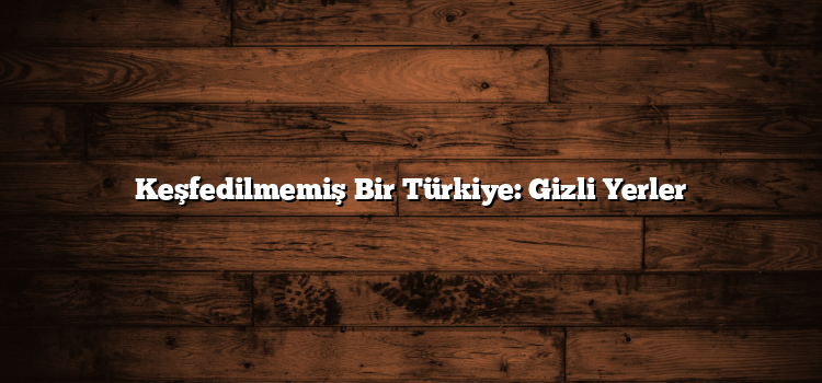 Keşfedilmemiş Bir Türkiye: Gizli Yerler