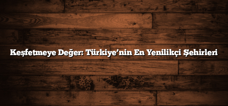 Keşfetmeye Değer: Türkiye’nin En Yenilikçi Şehirleri