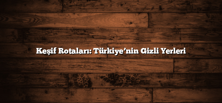Keşif Rotaları: Türkiye’nin Gizli Yerleri