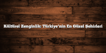Kültürel Zenginlik: Türkiye’nin En Güzel Şehirleri