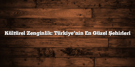 Kültürel Zenginlik: Türkiye’nin En Güzel Şehirleri