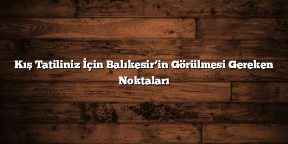 Kış Tatiliniz İçin Balıkesir’in Görülmesi Gereken Noktaları