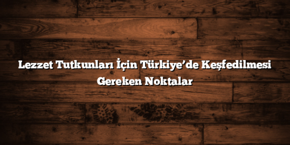 Lezzet Tutkunları İçin Türkiye’de Keşfedilmesi Gereken Noktalar