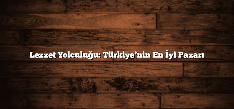Lezzet Yolculuğu: Türkiye’nin En İyi Pazarı
