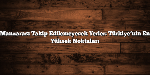 Manzarası Takip Edilemeyecek Yerler: Türkiye’nin En Yüksek Noktaları