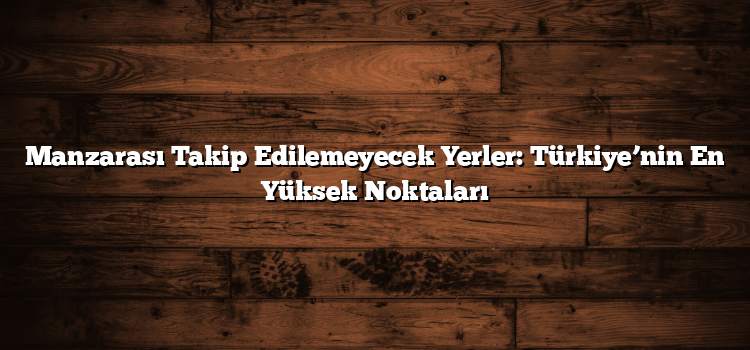 Manzarası Takip Edilemeyecek Yerler: Türkiye’nin En Yüksek Noktaları